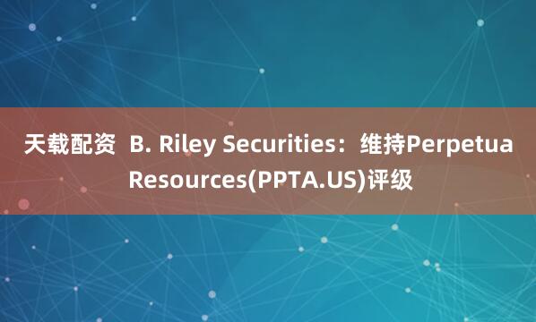 天载配资  B. Riley Securities：维持Perpetua Resources(PPTA.US)评级