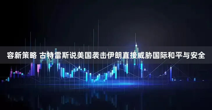 容新策略 古特雷斯说美国袭击伊朗直接威胁国际和平与安全