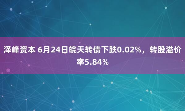 泽峰资本 6月24日皖天转债下跌0.02%，转股溢价率5.84%