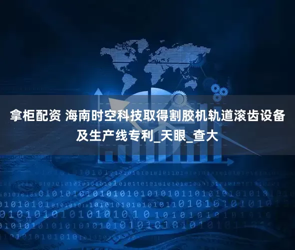拿柜配资 海南时空科技取得割胶机轨道滚齿设备及生产线专利_天眼_查大