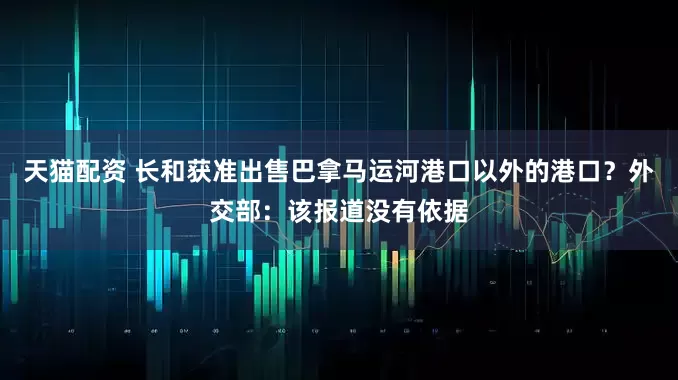 天猫配资 长和获准出售巴拿马运河港口以外的港口？外交部：该报道没有依据