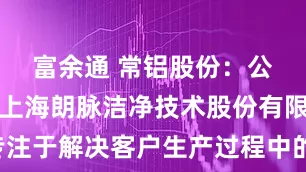 富余通 常铝股份：公司子公司上海朗脉洁净技术股份有限公司专注于解决客户生产过程中的“环境与污染控制”问题